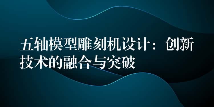 五轴模型雕刻机设计:创新技术的融合与突破 五轴模型雕刻机设计:创新技术的融合与突破
