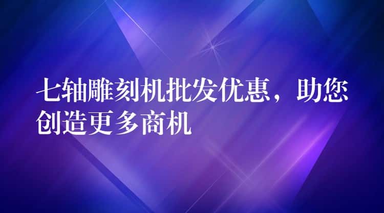 七轴雕刻机批发优惠,助您创造更多商机 七轴雕刻机批发优惠,助您创造更多商机