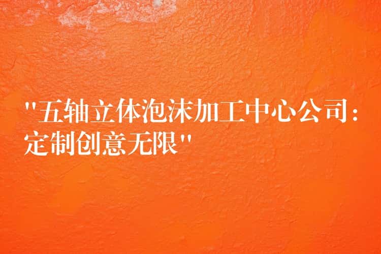 “五轴立体泡沫加工中心公司:定制创意无限” “五轴立体泡沫加工中心公司:定制创意无限”