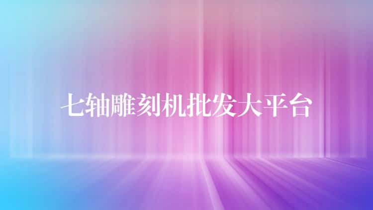 七轴雕刻机批发大平台 七轴雕刻机批发大平台