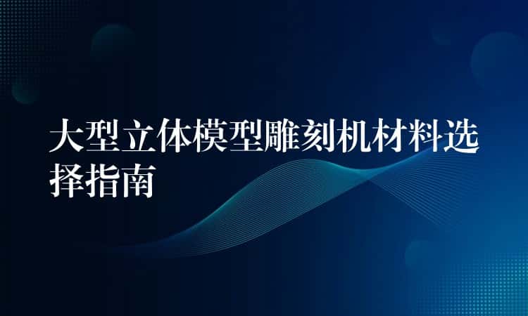 大型立体模型雕刻机材料选择指南 大型立体模型雕刻机材料选择指南