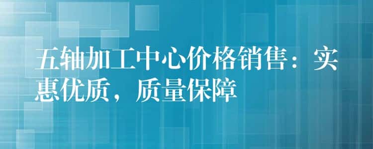 五轴加工中心价格销售：实惠优质，质量保障