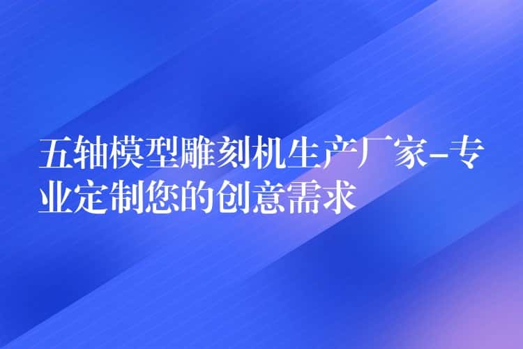 五轴模型雕刻机生产厂家-专业定制您的创意需求