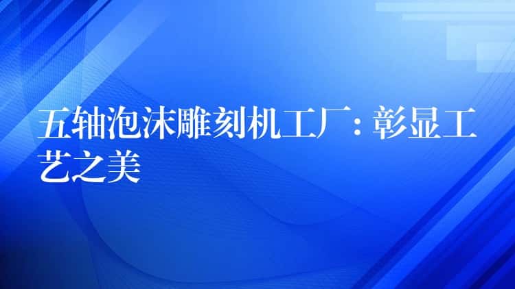 五轴泡沫雕刻机工厂: 彰显工艺之美 五轴泡沫雕刻机工厂: 彰显工艺之美