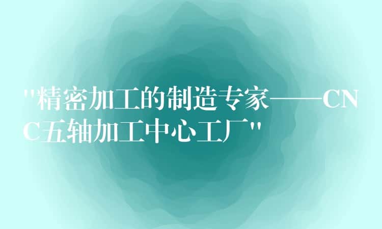 “精密加工的制造专家——CNC五轴加工中心工厂”
