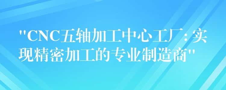 “CNC五轴加工中心工厂: 实现精密加工的专业制造商”