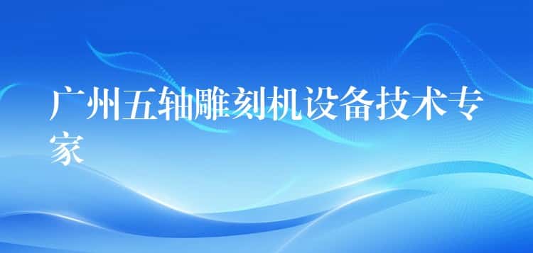 广州五轴雕刻机设备技术专家