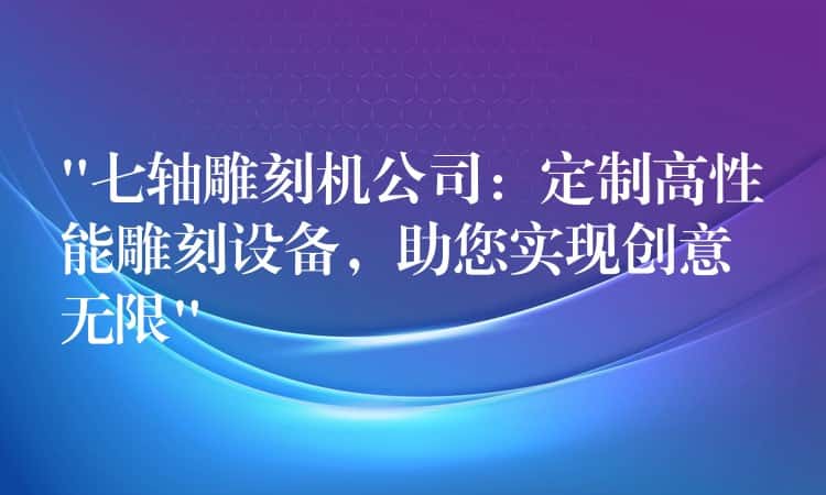 “七轴雕刻机公司:定制高性能雕刻设备,助您实现创意无限” “七轴雕刻机公司:定制高性能雕刻设备,助您实现创意无限”