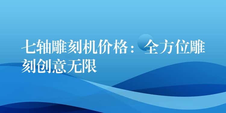 七轴雕刻机价格：全方位雕刻创意无限