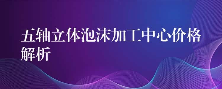 五轴立体泡沫加工中心价格解析 五轴立体泡沫加工中心价格解析