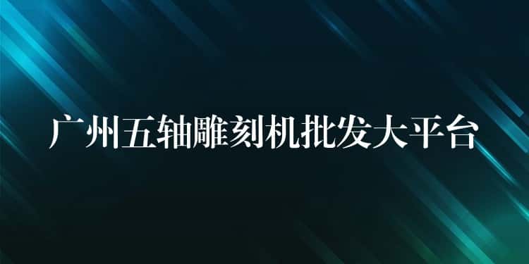 广州五轴雕刻机批发大平台